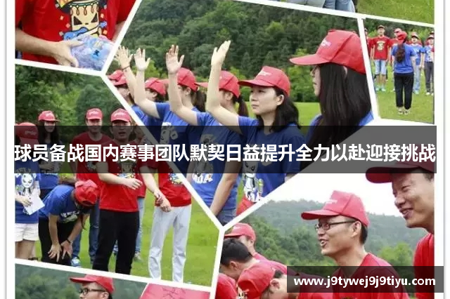 球员备战国内赛事团队默契日益提升全力以赴迎接挑战