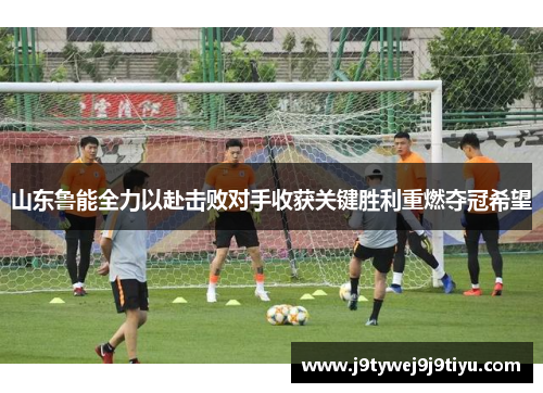 山东鲁能全力以赴击败对手收获关键胜利重燃夺冠希望