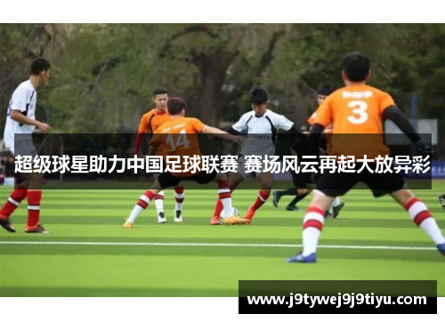 超级球星助力中国足球联赛 赛场风云再起大放异彩