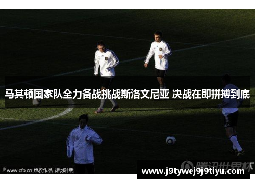 马其顿国家队全力备战挑战斯洛文尼亚 决战在即拼搏到底