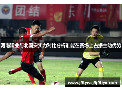 河南建业与北国安实力对比分析谁能在赛场上占据主动优势