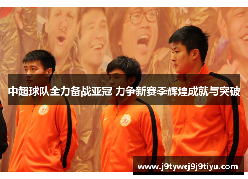 中超球队全力备战亚冠 力争新赛季辉煌成就与突破