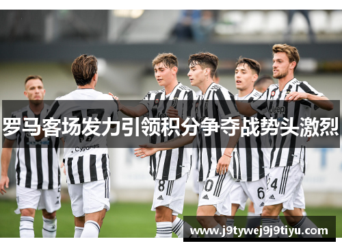 罗马客场发力引领积分争夺战势头激烈