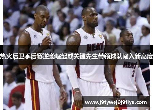 热火后卫季后赛逆袭崛起成关键先生带领球队闯入新高度