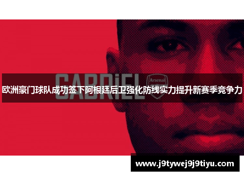 欧洲豪门球队成功签下阿根廷后卫强化防线实力提升新赛季竞争力